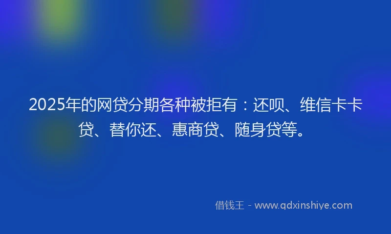 2025年的网贷分期各种被拒有：还呗、维信卡卡贷、替你还、惠商贷、随身贷等。