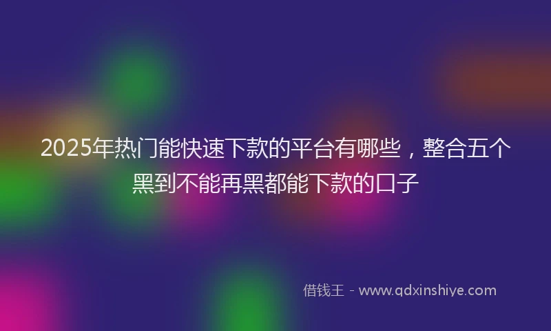 2025年热门能快速下款的平台有哪些，整合五个黑到不能再黑都能下款的口子