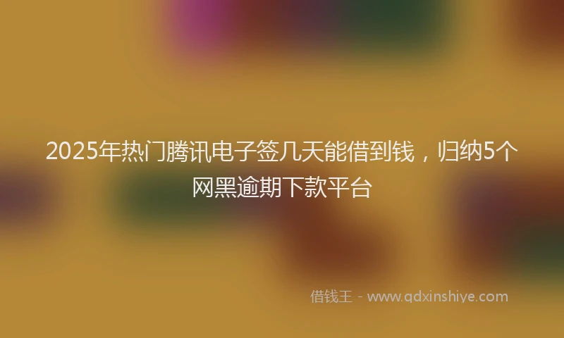 2025年热门腾讯电子签几天能借到钱，归纳5个网黑逾期下款平台
