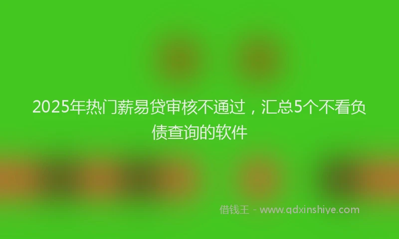 2025年热门薪易贷审核不通过，汇总5个不看负债查询的软件
