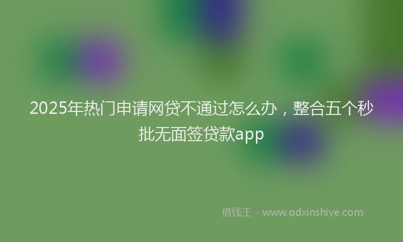 2025年热门申请网贷不通过怎么办，整合五个秒批无面签贷款app