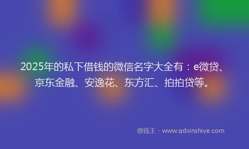 2025年的私下借钱的微信名字大全有：e微贷、京东金融、安逸花、东方汇、拍拍贷等。