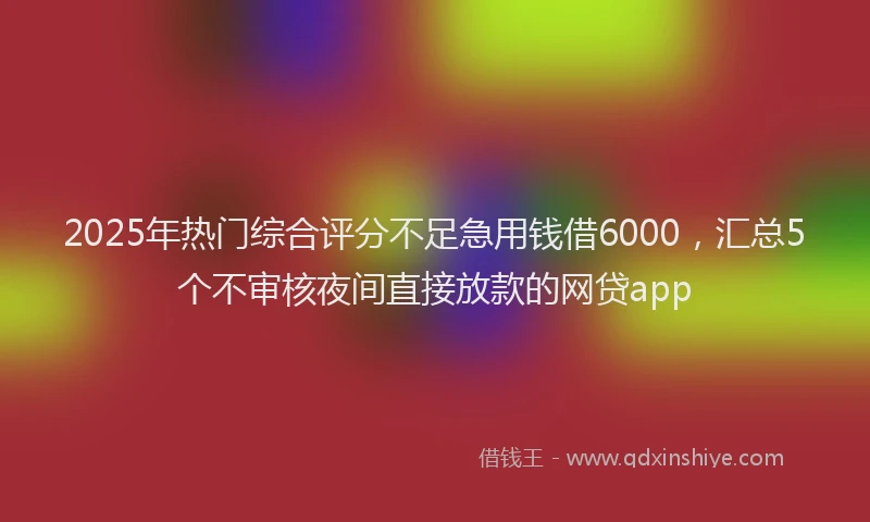 2025年热门综合评分不足急用钱借6000，汇总5个不审核夜间直接放款的网贷app