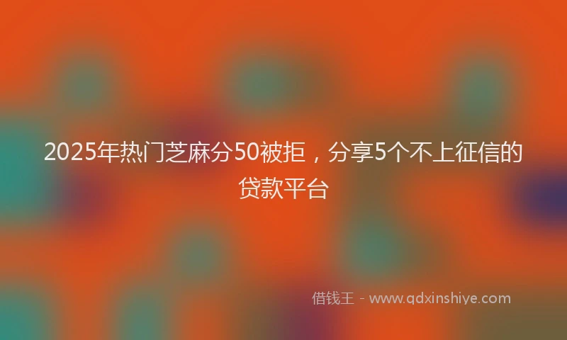 2025年热门芝麻分50被拒，分享5个不上征信的贷款平台