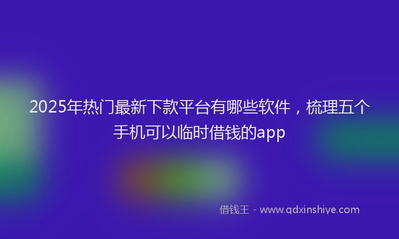 2025年热门最新下款平台有哪些软件，梳理五个手机可以临时借钱的app