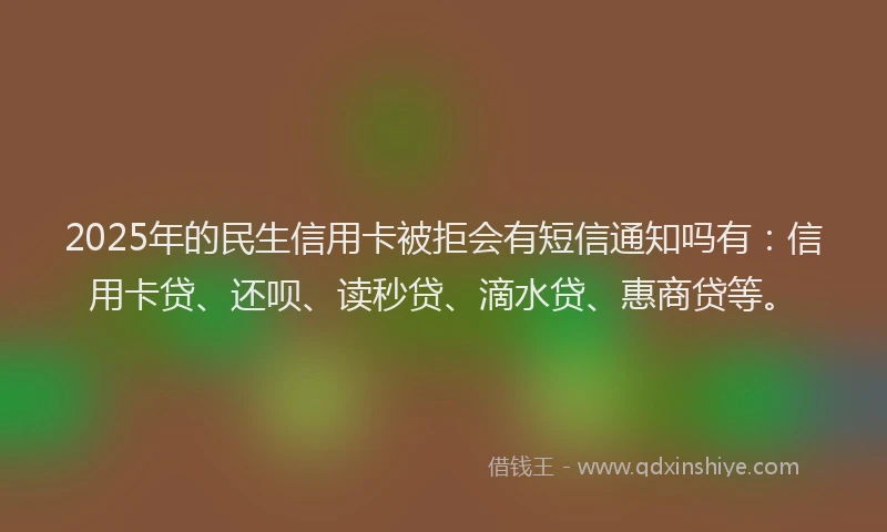 2025年的民生信用卡被拒会有短信通知吗有：信用卡贷、还呗、读秒贷、滴水贷、惠商贷等。