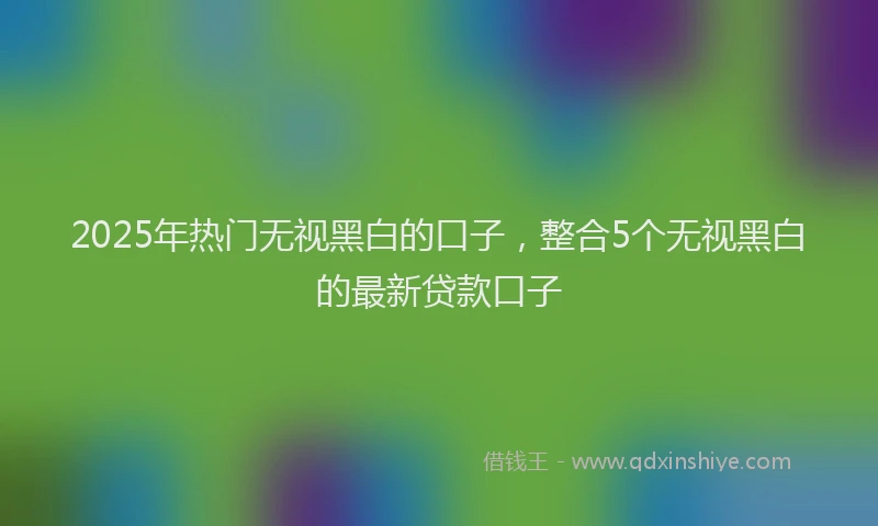 2025年热门无视黑白的口子，整合5个无视黑白的最新贷款口子