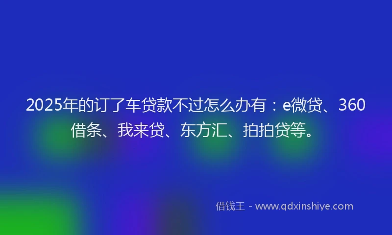 2025年的订了车贷款不过怎么办有：e微贷、360借条、我来贷、东方汇、拍拍贷等。