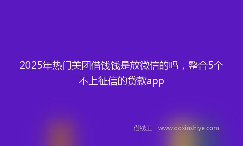 2025年热门美团借钱钱是放微信的吗，整合5个不上征信的贷款app