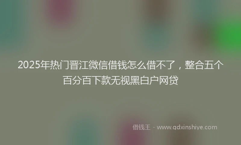 2025年热门晋江微信借钱怎么借不了，整合五个百分百下款无视黑白户网贷