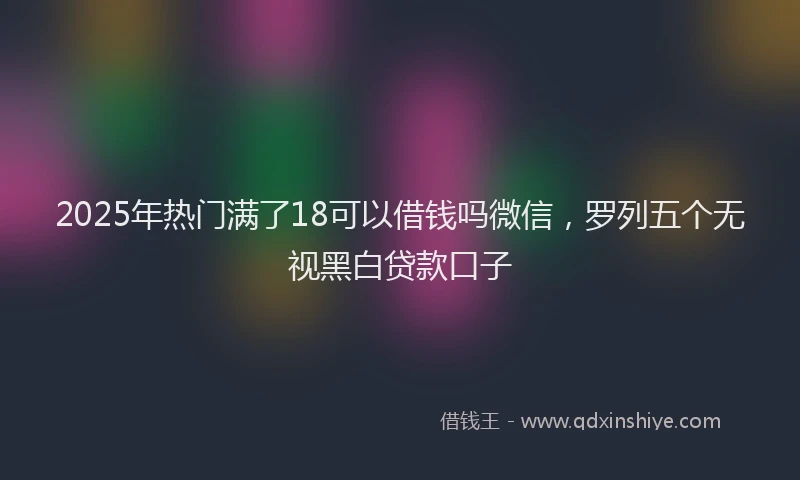 2025年热门满了18可以借钱吗微信，罗列五个无视黑白贷款口子