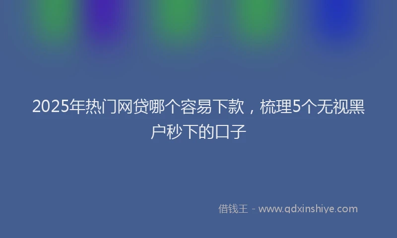 2025年热门网贷哪个容易下款，梳理5个无视黑户秒下的口子