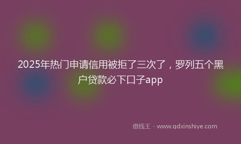 2025年热门申请信用被拒了三次了，罗列五个黑户贷款必下口子app