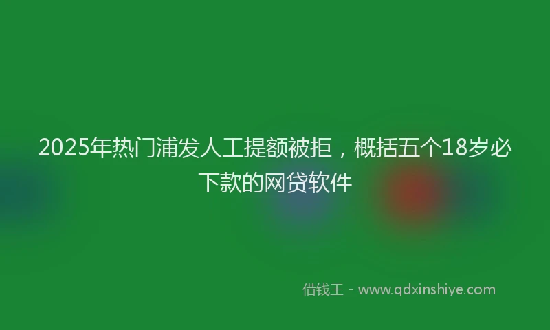 2025年热门浦发人工提额被拒，概括五个18岁必下款的网贷软件