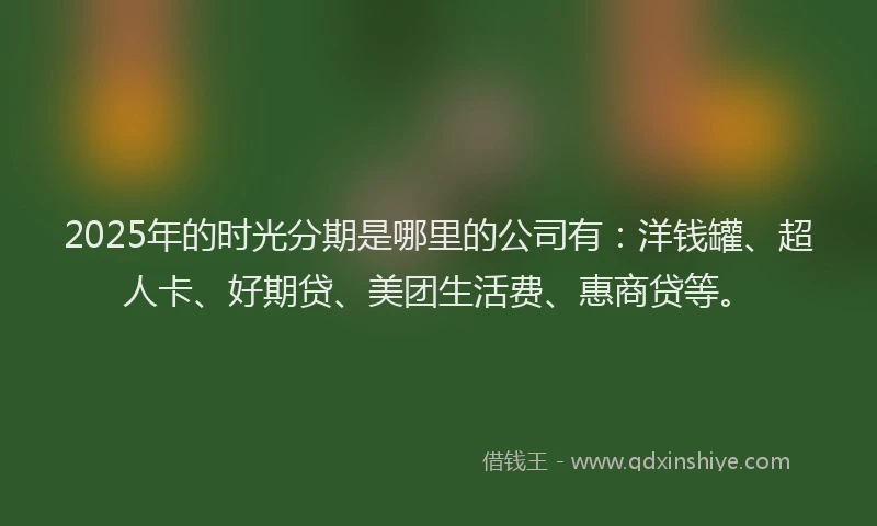 2025年的时光分期是哪里的公司有：洋钱罐、超人卡、好期贷、美团生活费、惠商贷等。