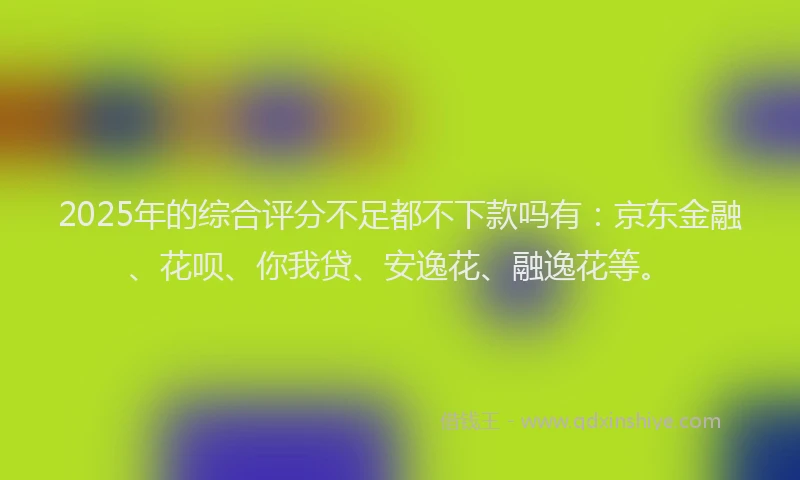 2025年的综合评分不足都不下款吗有：京东金融、花呗、你我贷、安逸花、融逸花等。