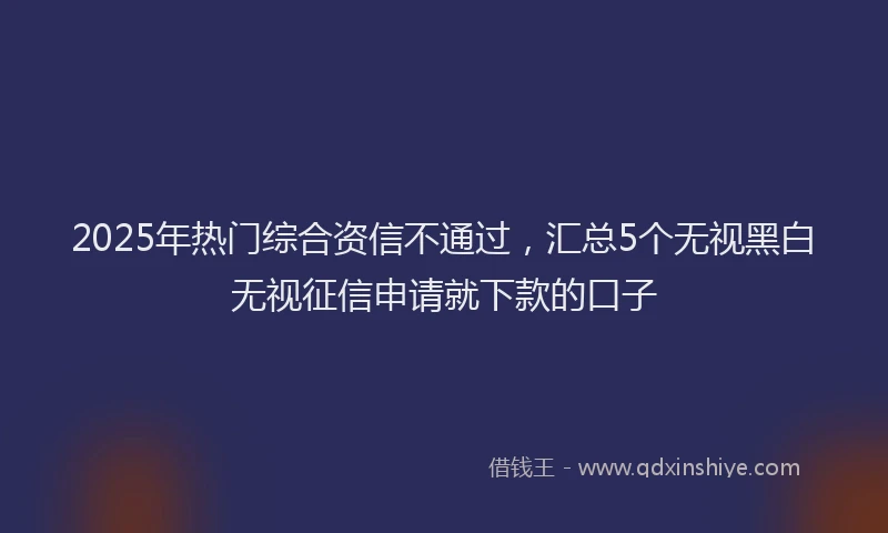 2025年热门综合资信不通过，汇总5个无视黑白无视征信申请就下款的口子