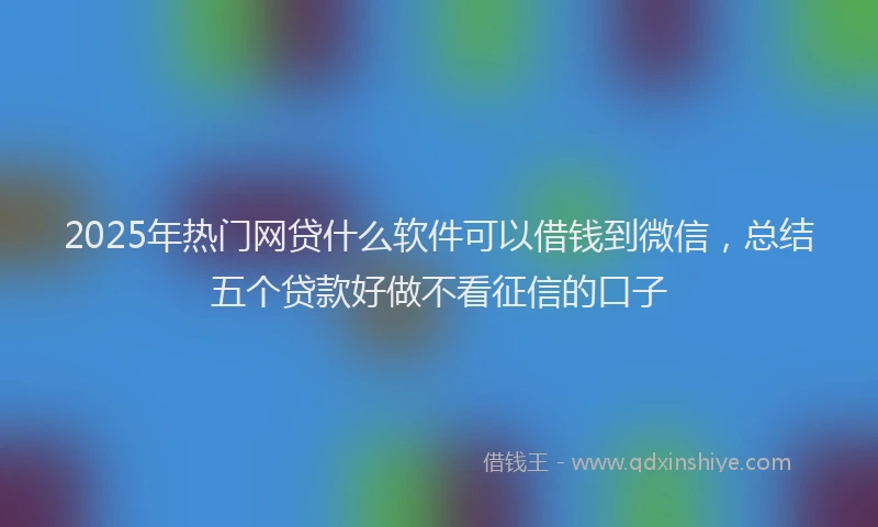 2025年热门网贷什么软件可以借钱到微信，总结五个贷款好做不看征信的口子