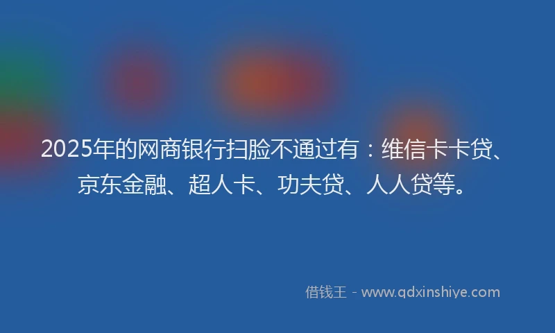 2025年的网商银行扫脸不通过有：维信卡卡贷、京东金融、超人卡、功夫贷、人人贷等。