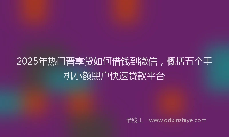 2025年热门晋享贷如何借钱到微信，概括五个手机小额黑户快速贷款平台
