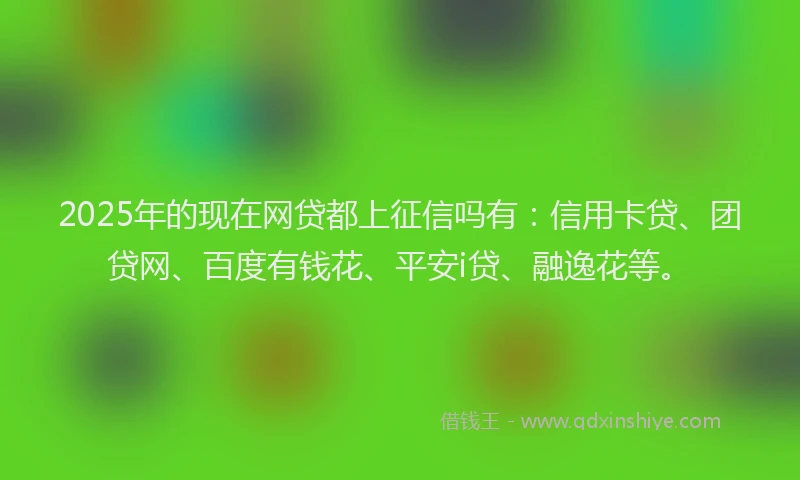 2025年的现在网贷都上征信吗有：信用卡贷、团贷网、百度有钱花、平安i贷、融逸花等。