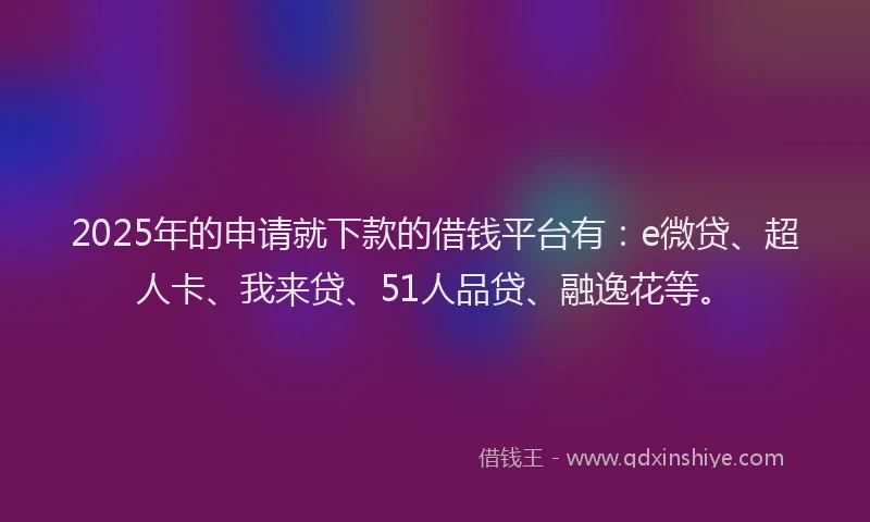 2025年的申请就下款的借钱平台有：e微贷、超人卡、我来贷、51人品贷、融逸花等。