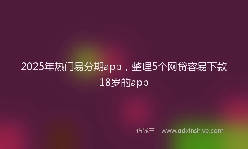 2025年热门易分期app，整理5个网贷容易下款18岁的app