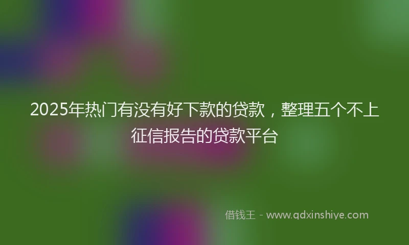 2025年热门有没有好下款的贷款，整理五个不上征信报告的贷款平台