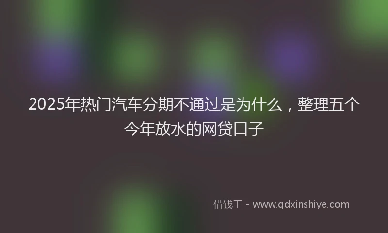 2025年热门汽车分期不通过是为什么，整理五个今年放水的网贷口子
