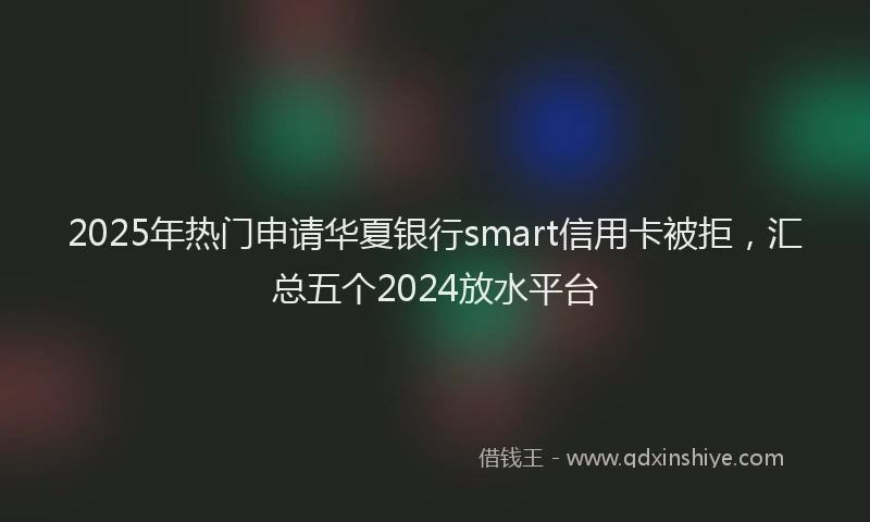 2025年热门申请华夏银行smart信用卡被拒，汇总五个2024放水平台