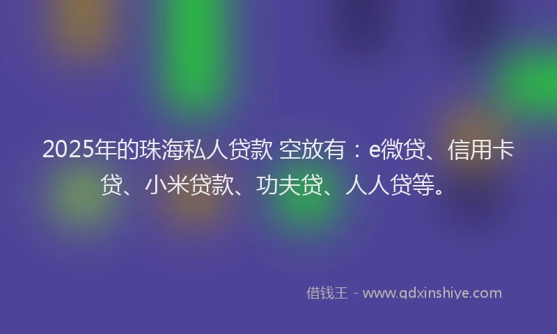 2025年的珠海私人贷款 空放有：e微贷、信用卡贷、小米贷款、功夫贷、人人贷等。