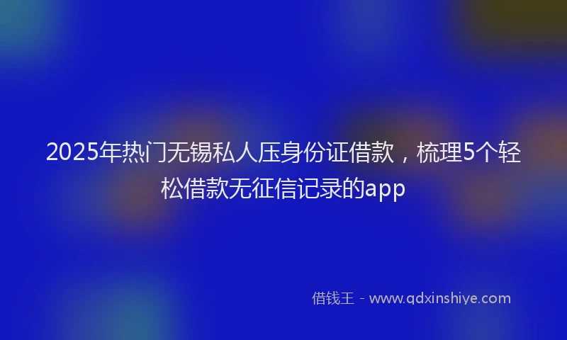 2025年热门无锡私人压身份证借款，梳理5个轻松借款无征信记录的app
