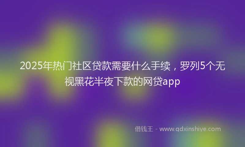 2025年热门社区贷款需要什么手续，罗列5个无视黑花半夜下款的网贷app