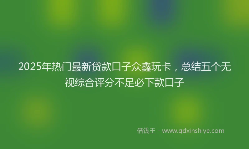 2025年热门最新贷款口子众鑫玩卡，总结五个无视综合评分不足必下款口子