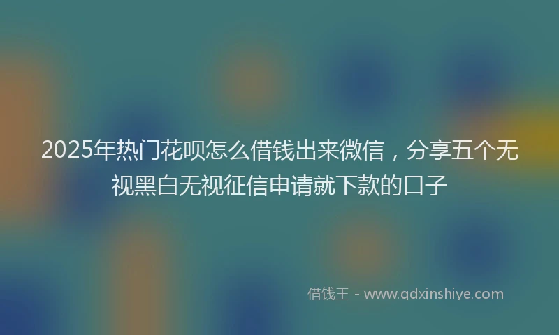 2025年热门花呗怎么借钱出来微信，分享五个无视黑白无视征信申请就下款的口子