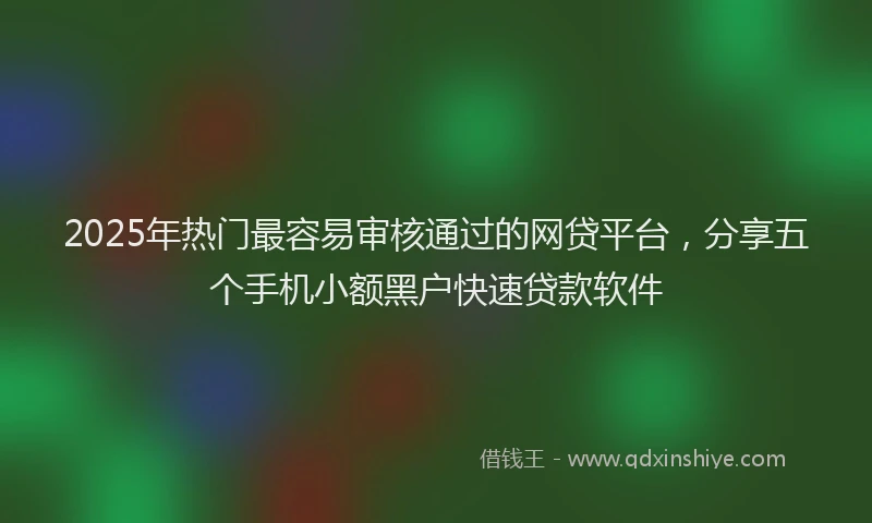 2025年热门最容易审核通过的网贷平台，分享五个手机小额黑户快速贷款软件