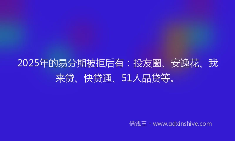 2025年的易分期被拒后有：投友圈、安逸花、我来贷、快贷通、51人品贷等。