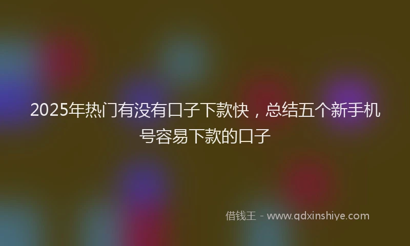 2025年热门有没有口子下款快，总结五个新手机号容易下款的口子