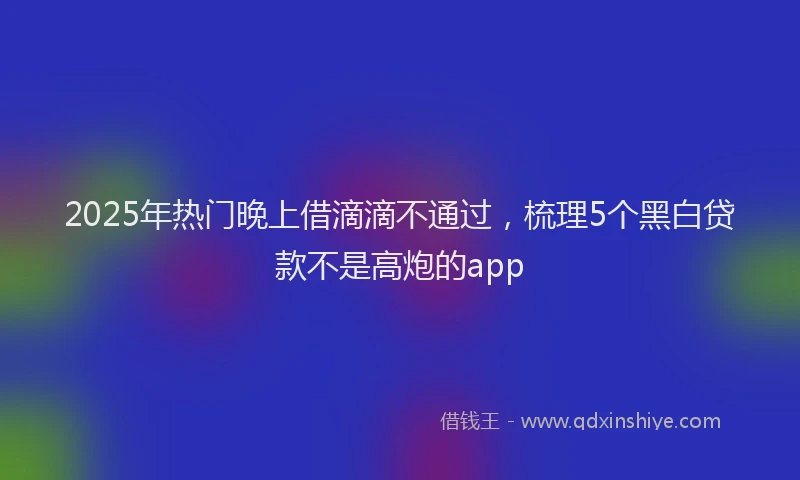 2025年热门晚上借滴滴不通过，梳理5个黑白贷款不是高炮的app