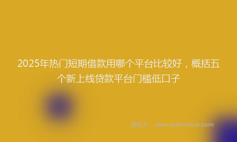 2025年热门短期借款用哪个平台比较好，概括五个新上线贷款平台门槛低口子