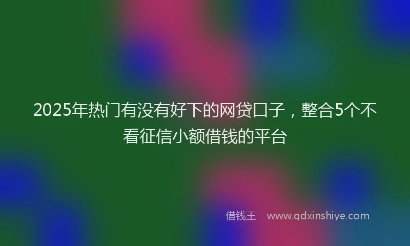 2025年热门有没有好下的网贷口子，整合5个不看征信小额借钱的平台