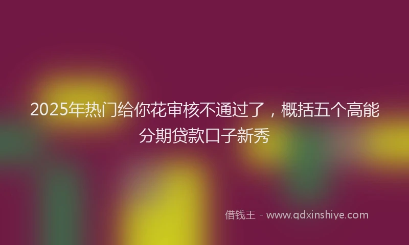 2025年热门给你花审核不通过了，概括五个高能分期贷款口子新秀
