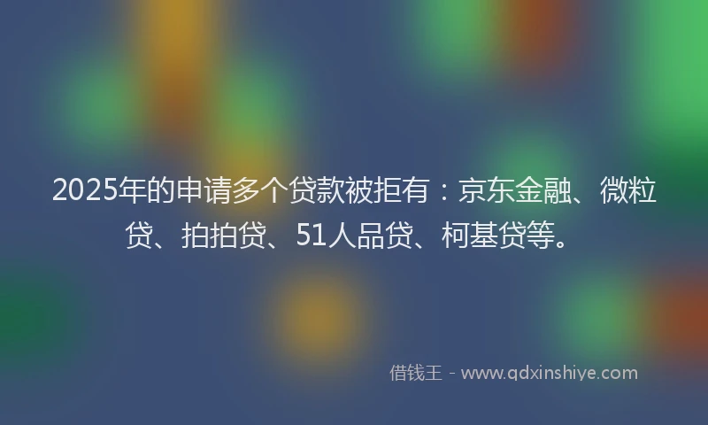 2025年的申请多个贷款被拒有：京东金融、微粒贷、拍拍贷、51人品贷、柯基贷等。