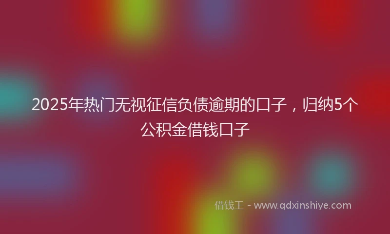 2025年热门无视征信负债逾期的口子，归纳5个公积金借钱口子