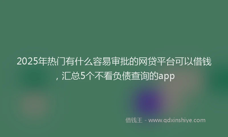 2025年热门有什么容易审批的网贷平台可以借钱，汇总5个不看负债查询的app