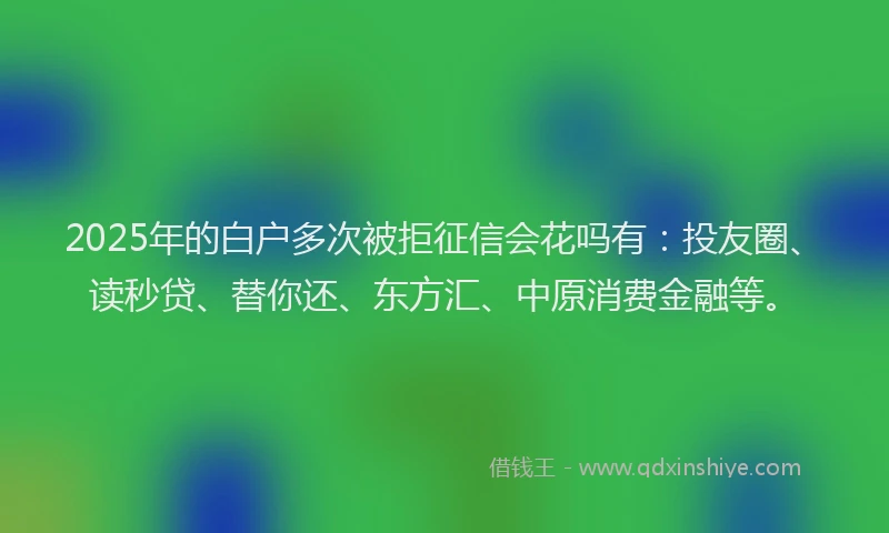 2025年的白户多次被拒征信会花吗有：投友圈、读秒贷、替你还、东方汇、中原消费金融等。