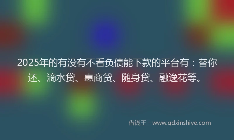 2025年的有没有不看负债能下款的平台有：替你还、滴水贷、惠商贷、随身贷、融逸花等。