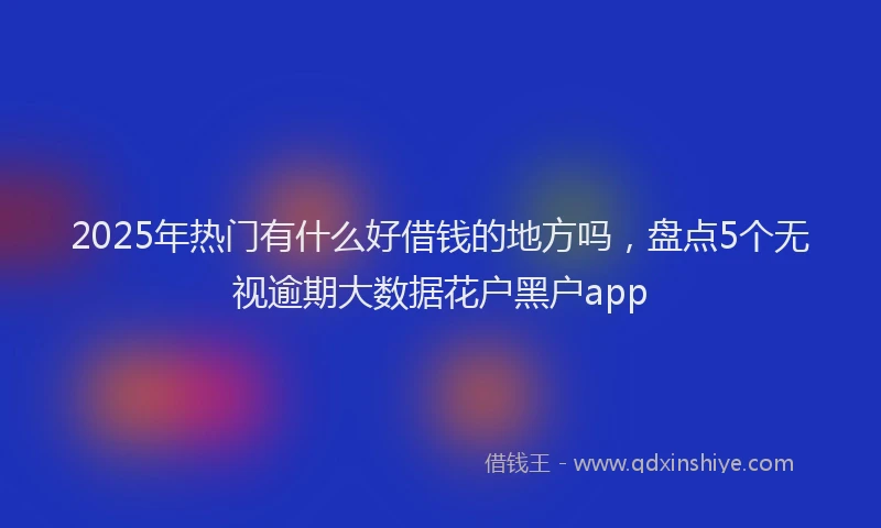 2025年热门有什么好借钱的地方吗，盘点5个无视逾期大数据花户黑户app