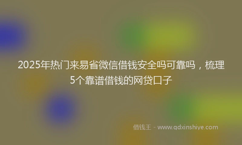 2025年热门来易省微信借钱安全吗可靠吗，梳理5个靠谱借钱的网贷口子