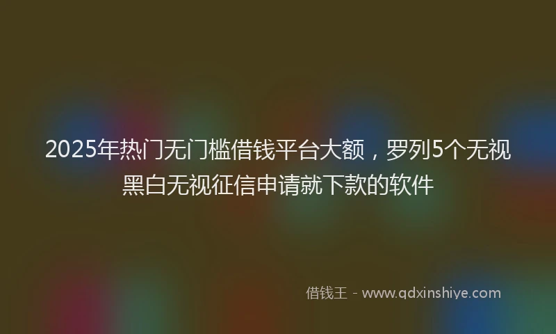 2025年热门无门槛借钱平台大额，罗列5个无视黑白无视征信申请就下款的软件